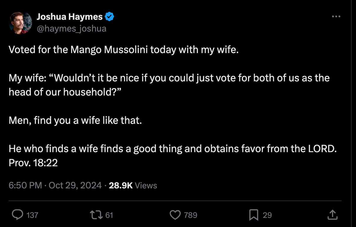 Joshua Haymes: "Voted for the Mango Mussolini today with my wife.   My wife: “Wouldn’t it be nice if you could just vote for both of us as the head of our household?”  Men, find you a wife like that.   He who finds a wife finds a good thing and obtains favor from the LORD.  Prov. 18:22"