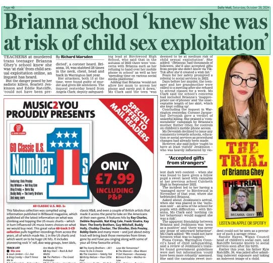 Brianna school ‘knew she was at risk of child sex exploitation’ Daily Mail26 Oct 2024By Richard Marsden TEACHERS at murdered trans teenager Brianna Ghey’s school knew she was ‘at risk’ from child sexual exploitation online, an inquest has heard.  But the danger posed by her sadistic killers, Scarlett Jenkinson and Eddie Ratcliffe, ‘could not have been predicted’, a coroner heard. Brianna, 16, was stabbed 28 times in the neck, chest, head and back in Warrington last year.  Her attackers, both 15 at the time, were found guilty of murder and given life sentences. The inquest yesterday heard from Angela Clark, deputy safeguarding lead at Birchwood High School, who said that in the autumn of 2022 there were ‘concerns with Brianna such as her refusing to hand over her mobile phone in school’ as well as her ‘spending time on various social media platforms’.  Adding that Brianna ‘would not allow her mum to access her phone and rarely put it down,’ Ms Clark said the teen ‘was deemed to be at medium risk of child sexual exploitation’. She added: ‘(Brianna) had thousands of followers, she’d also accepted gifts from people she didn’t know via TikTok after she’d created a wish list.’  Fears for her safety prompted a referral to social services in 2022.  Days before her murder, the teenager and her grandmother were called to a meeting after she refused to attend classes for a week. Ms Clark said the school’s concerns had included Brianna’s ‘inappropriate use of phones’ and ‘the unacceptable length of her skirt, which she kept rolling up’.  Concluding the inquest in Warrington yesterday, Coroner Jacqueline Devonish gave a verdict of unlawful killing. She praised a ‘commendable’ campaign by Brianna’s mother, Esther Ghey, for controls on children’s mobile phone access.  Ms Devonish declined to issue any comments towards schools, education or social services as procedural changes had already been made.  However, she said police ‘ought to have at least visited’ Jenkinson – who was heavily influenced by viodent lent dark web content – when she was found to have given a fellow pupil a sweet laced with cannabis at her previous school Culcheth High in September 2022.  The incident led to her having a ‘managed move’ to Birchwood in November of that year, where she befriended Brianna.  Asked about Jenkinson’s arrival, when she was placed in the ‘inclusion unit’ – an area of the school for pupils with difficulties – with Brianna, Ms Clark said ‘nothing (in her behaviour) would suggest she was a risk’.  The apparent friendship between Brianna and Jenkinson was ‘seen as a positive’ and ‘there was never any sense of untoward behaviour’. Ms Clark added: ‘We could not have foreseen what was to happen.’  Fiona Cowan, Warrington Council’s head of child safeguarding, said a review of Jenkinson’s transfer found government guidelines were met but information ‘could have been more robustly’ assessed. She said the cannabis sweet incicould not be seen as a precursor of such a savage crime.  Sandie Hayes, Wigan Council head of children’s social care, said Ratcliffe became known to social services soon after his birth.  Earlier this year, his father Kyle Ratcliffe, 36, was jailed after admitting indecent exposure and taking an indecent image of a child.  ‘Accepted gifts from strangers’  Article Name:Brianna school ‘knew she was at risk of child sex exploitation’ Publication:Daily Mail Author:By Richard Marsden Start Page:40 End Page:40