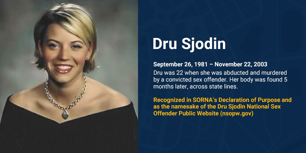 Photo of Dru Sjodin that reads, “Dru Sjodin, September 26, 1981 – November 22, 2003. Dru was 22 when she was abducted and murdered by a convicted sex offender. Her body was found 5 months later, across state lines. Recognized in SORNA’s Declaration of Purpose and as the namesake of the Dru Sjodin National Sex Offender Public Website (nsopw.gov).”