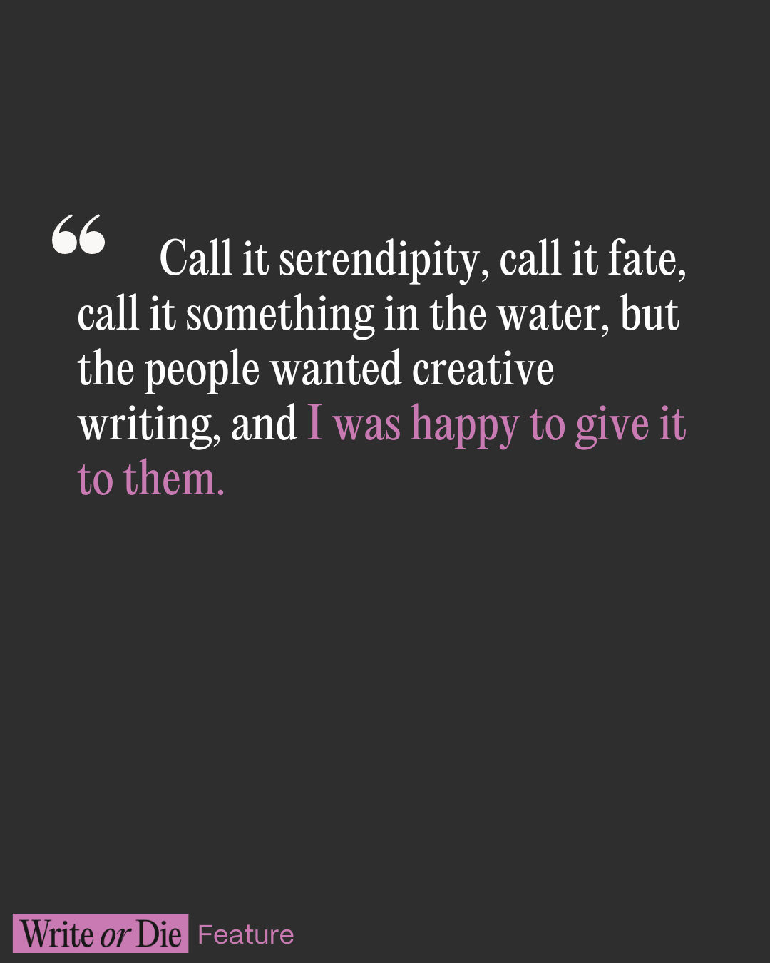 A black background with the words call it serendipity, call it fate, call it something in the water but the people wanted creative writing and I was happy to give it to them printed in white.