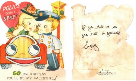 Vintage valentine. Front: A cartoon girl has has been pulled over by a cop, and the text says, "Police Don't Stop! Go on and say you'll be by valentine" The back says, "If you tell on me, you tell on yourself" in my brother's handwriting.