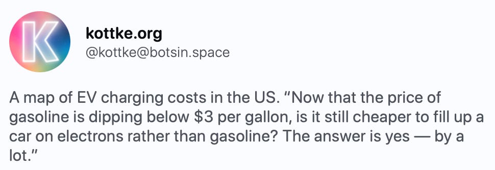   kottke kottke.org @kottke@botsin.space A map of EV charging costs in the US. “Now that the price of gasoline is dipping below $3 per gallon, is it still cheaper to fill up a car on electrons rather than gasoline? The answer is yes — by a lot.” https://grist.org/energy/gasoline-is-c