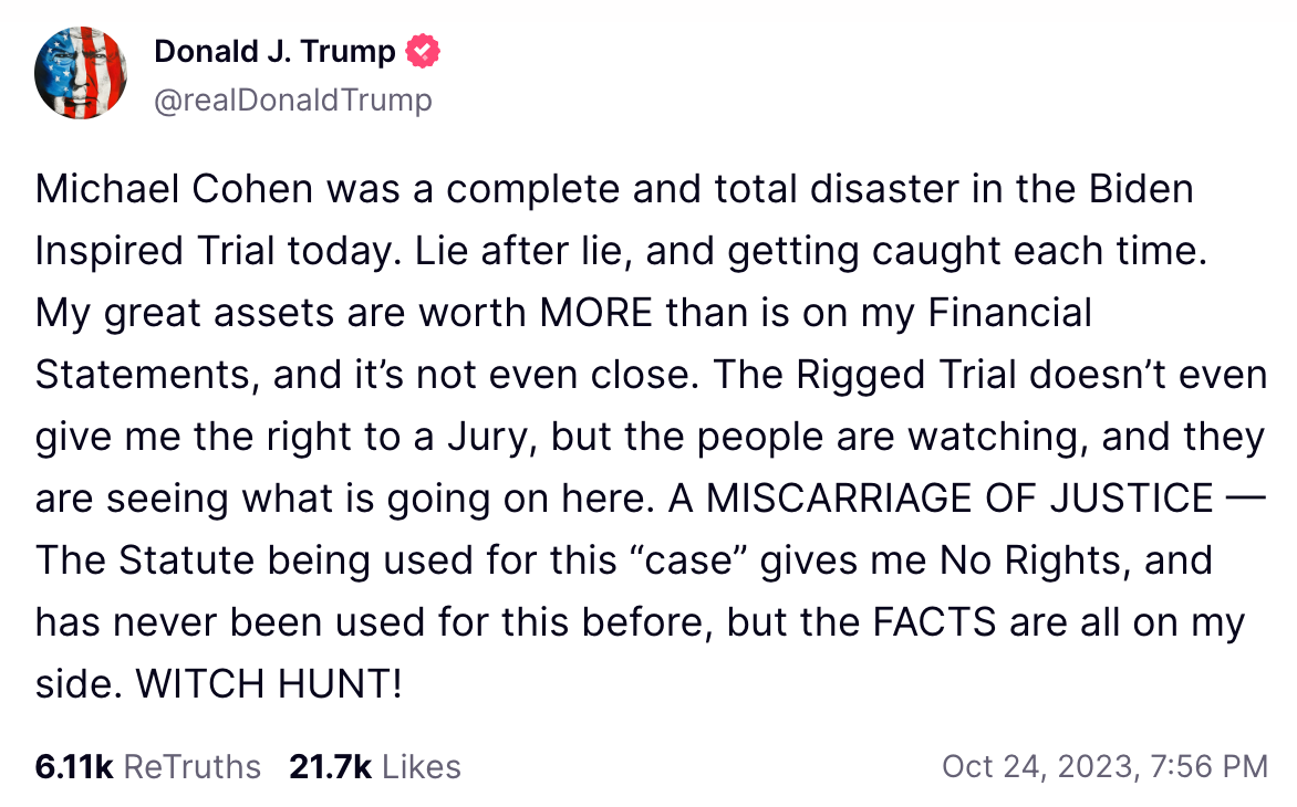 Michael Cohen was a complete and total disaster in the Biden Inspired Trial today. Lie after lie, and getting caught each time. My great assets are worth MORE than is on my Financial Statements, and it’s not even close. The Rigged Trial doesn’t even give me the right to a Jury, but the people are watching, and they are seeing what is going on here. A MISCARRIAGE OF JUSTICE — The Statute being used for this “case” gives me No Rights, and has never been used for this before, but the FACTS are all on my side. WITCH HUNT!