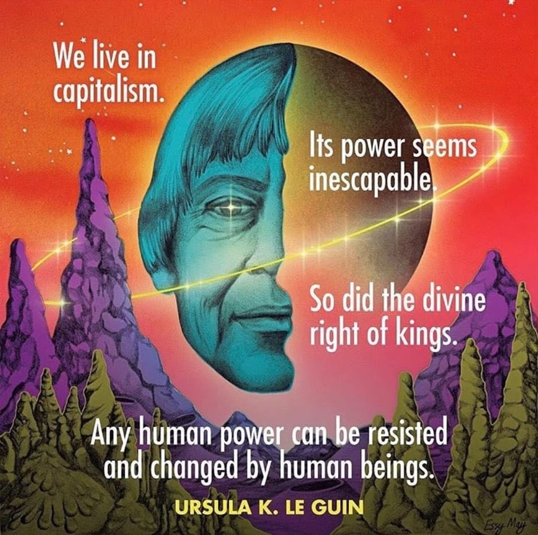 We live in capitalism. It's power seems inescapable. So did the divine right of kings. Any human power can be resisted and changed by human being. - Ursula K. Le Guin