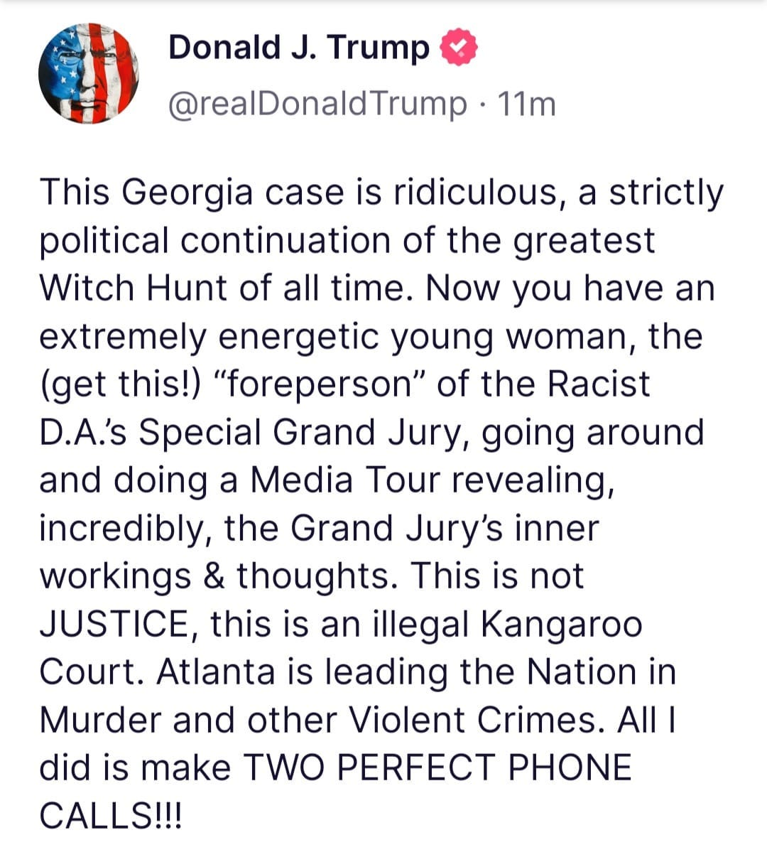 May be an image of text that says 'Donalo J. Trump @realDonaldTrump 11m This Georgia case is ridiculous, a strictly political continuation of the greatest Witch Hunt of all time. Now you have an extremely energetic young woman, the (get this!) "foreperson" of the Racist D.A.'s Special Grand Jury, going around arouno and doing a Media Tour revealing, incredibly, the Grand Jury's inner workings & thoughts. This is not JUSTICE, this is an illegal Kangaroo Court. Atlanta is leading the Nation in Murder and other Violent Crimes. AIlI did is make TWO PERFECT PHONE CALLS!!!'
