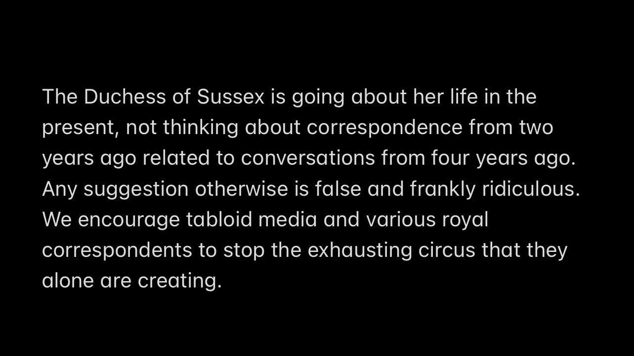 The Duchess of Sussex is going about her life in the present, not thinking about correspondence from two years ago related to conversations from four years ago. Any suggestion otherwise is false and frankly ridiculous. We encourage tabloid media and various royal correspondents to stop the exhausting circus that they alone are creating.