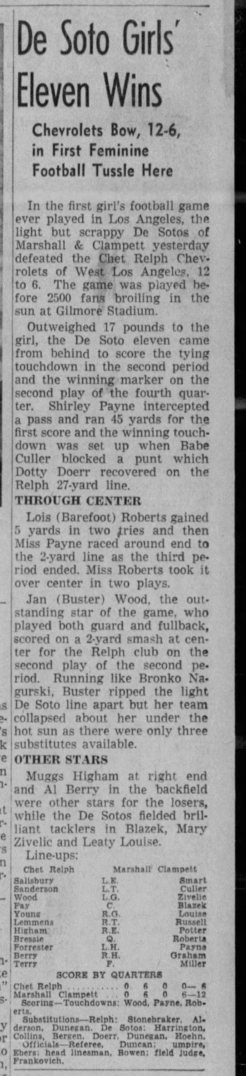 De Soto Girls' Eleven Wins Chevrolets Bow, 12-6, in First Feminine Football Tussle Here In the first girl's football game ever played in Los Angeles, the light but scrappy De Sotos of Marshall &amp; Clampett yesterday defeated the diet Relph Chevrolets of West Los Angeles, 12 to 6. The game was played before 2500 fans broiling in the sun at Gilmore Stadium. Outweighed 17 pounds to the girl, the De Soto eleven came from behind to score the tying touchdown in the second period and the winning marker on the second play of the fourth quarter. Shirley Payne intercepted a pass and ran 45 yards for the first score and the winning touchdown was set up when Babe Culler blocked a punt which Dotty Docrr recovered on the Relph 27-yard line. THROUGH CENTER Lois (Barefoot) Roberts gained 5 yards in two fries and then Miss Payne raced around end to the 2-yard line as the third pe riod ended. Miss Roberts took it over center in two plays. Jan (Buster) Wood, the out standing star of the game, who played both guard and fullback, scored on a 2-yard smash at cen ter for the Relph club on the second play of the second period. Running like Bronko Na-gurski, Ruster ripped the light De Soto line apart but her team collapsed about her under the re- hot sun as there were only three