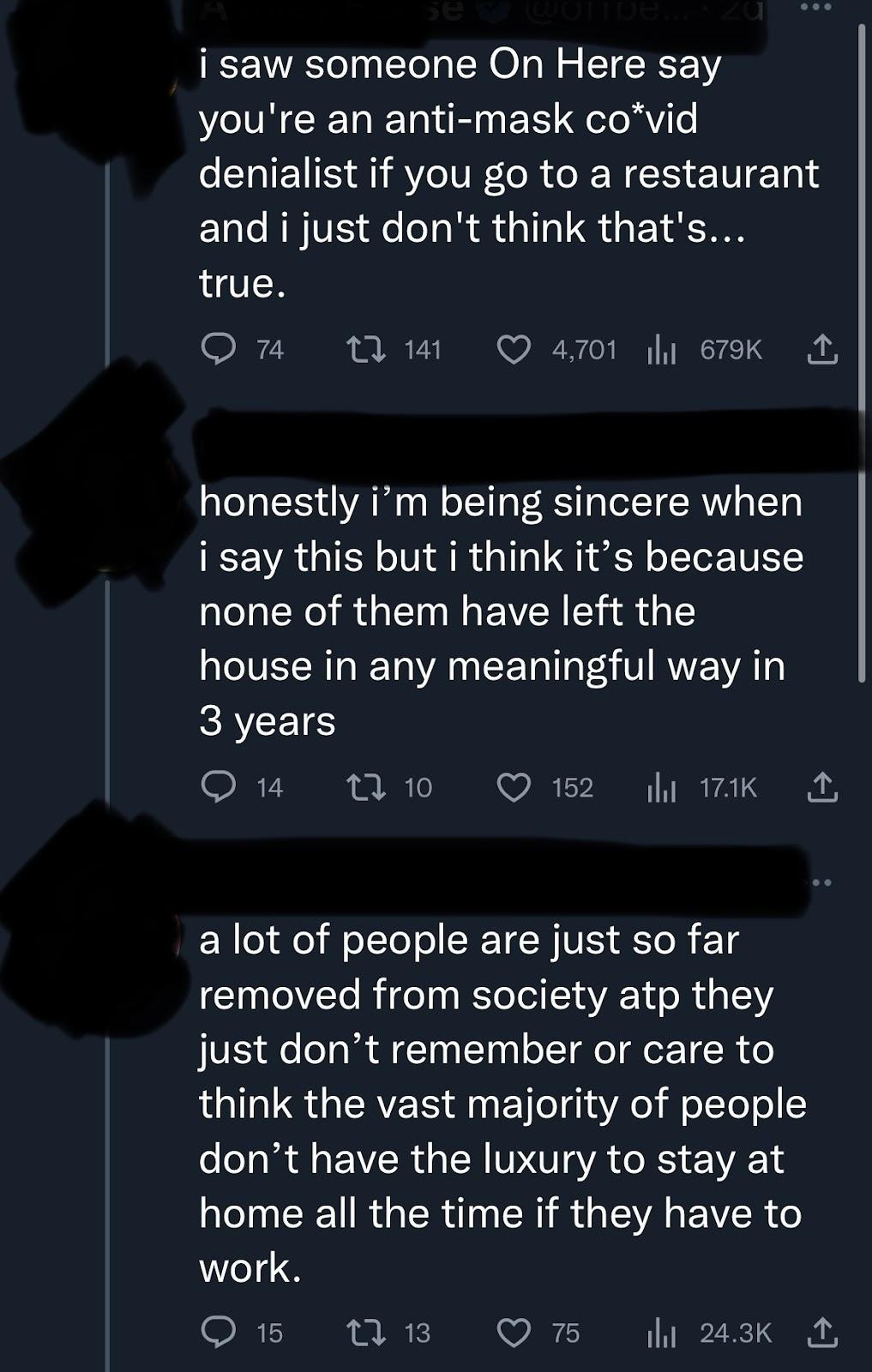 tweet that reads, “i saw someone On Here say you’re an anti-mask co*vid denialist if you go to a restaurant and i just don’t think that’s… true” a response to the initial tweet reads, “honestly i’m being sincere when i say this but i think it’s because none of them have left the house in any meaningful way in 3 years. A lot of people are just so far removed from society atp they just don’t remember or care to thin the vast majority of people don’t have the luxury to stay at home all the time if they have to work.”