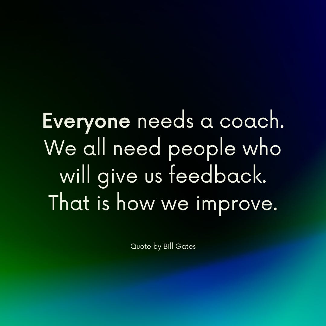 Everyone needs a coach. We all need people who will give us feedback. That is how we improve. - Bill Gates