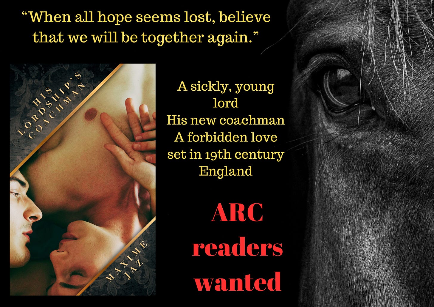 promo board on black background book cover on the left: Book cover, dark grey and grey tapestry background, top left corner the title in golden letters His Lordship's Coachman, bottom right Maxime Jaz. In the middle a picture between golden border, across the cover. A man's face on the left, and upside down a young man's face, his naked chest, and the men's holding hands on it, one finger close to the young man's nipple. They look at each other, in love. Texts in yellow when all hope seems lost, believe that we will be together again." A sickly young lord, his new coachman, a forbidden love set in 19th century England Red text ARC readers wanted. On the right a horse's eye, mane and head partially visible
