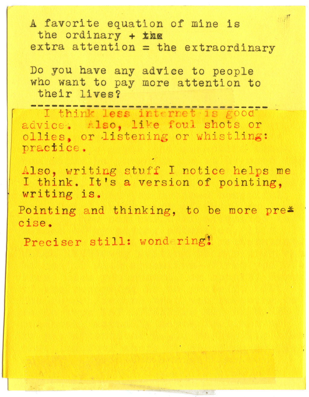 AK: A favorite equation of mine is the ordinary + extra attention = the extraordinary. Do you have any advice to people who want to pay more attention to their lives?  RG: I think less internet is good advice. Also, like foul shots or Ollies, or listening or whistling: practice. Also, writing stuff I notice helps me I think. It's a version of pointing, writing is. Pointing and thinking, to be more precise. Preciser still: wondering!