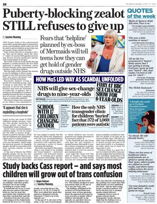 Puberty-blocking zealot STILL refuses to give up Fears that ‘helpline’ planned by ex-boss of Mermaids will tell teens how they can get hold of gender drugs outside NHS The Mail on Sunday14 Apr 2024By Sanchez Manning  DEFIANT: Susie Green on TV in 2018 THE former head of the controversial trans lobby group Mermaids is planning to set up a new helpline which critics say will be used to advise children on how they can get gender drugs outside the NHS.  Susie Green said she is creating a service ‘that can be honest’ about the ‘utter s**t show’ of current NHS gender services and discuss private healthcare options with young people of all ages.  Ms Green wrote on social media that the helpline is needed because the new NHS approach to gender treatment, which favours therapy rather than medical interventions, is harming children.  But last night critics claimed she intends to use the helpline to direct young people to non-NHS services where they can access hormones and puberty-halting medication.  Bayswater Support Group, a parent-led campaign group, said: ‘Coming so soon after the NHS decision to all but ban puberty blockers and cross-sex hormones in under-18s, it appears she is setting up this helpline to exploit a loophole around the lack of regulation of private clinics supplying drugs to vulnerable children.’  Ms Green’s plans have emerged as Dr Hilary Cass published a  ‘It appears that she is exploiting a loophole’  major review last week of NHS children’s gender services, warning that gender medicine for young people was based on ‘remarkably weak evidence’.  On Dr Cass’s recommendations, children under 16 can no longer use the NHS to access drugs – known as puberty blockers, which halt development into adulthood – unless part of a clinical trial.  She further recommended that cross-sex hormones, which begin the physical process of changing gender, should be prescribed only with ‘extreme caution’ to those under 18.  At the end of March, the NHS’s flagship gender service for children at the Tavistock Clinic in London, which routinely prescribed puberty blockers, was closed after  Dr Cass judged it unsafe. But Ms Green has shown her displeasure with the Cass recommendations – which include replacing the Tavistock with regional hubs – by reposting a series of tweets criticising the findings.  Ms Green was head of Mermaids when it was found to be sending out ‘breast binders’ – restrictive garments with potential health risks – to teenage girls without their parents’ knowledge. She also previously advocated for the age at which children can receive powerful sex-change hormones to be lowered to under 16.  In her Facebook post, Ms Green said that her new helpline is needed because Mermaids is unable to direct youngsters to gender treatments outside the NHS, and insisted that it won’t be used to give medical advice.  Last night Ms Green told The Mail on Sunday: ‘Trans people deserve better. The NHS health services for transgender people need a complete overhaul as waitlists for people of all ages are in excess of four years. Just like any other type of healthcare, choosing to access private services to be seen more swiftly is a fundamental right, albeit out of reach for many due to cost.  ‘I believe there is a need for a service which will offer trans people non-judgmental emotional support, including signposting to all available options as they navigate their own personal healthcare.’  Article Name:Puberty-blocking zealot STILL refuses to give up Publication:The Mail on Sunday Author:By Sanchez Manning Start Page:28 End Page:28