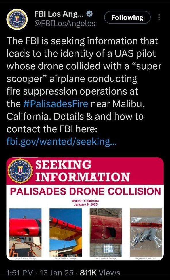 May be an image of text that says 'I FBI FBILosAng... Los Ang... @FBILosAngeles Following The FBI is seeking information that leads to the identity of a UAS pilot whose drone collided with a "super scooper" airplane conducting fire suppression operations at the #PalisadesFire near Malibu, California. Details & and how to contact the FBI here: fbi.gov/wanted/seeking.. SEEKING INFORMATION PALISADES DRONE COLLISION Mallbu, Callfornia January 9, 2025 ัวแก Collaca anage ФKoe มลกลลูล Deana မိ်မ်စးြ့်း ံနင် facoudred л 1:51PM 1:51 13 13Jan25 Jan 25 811K Views'