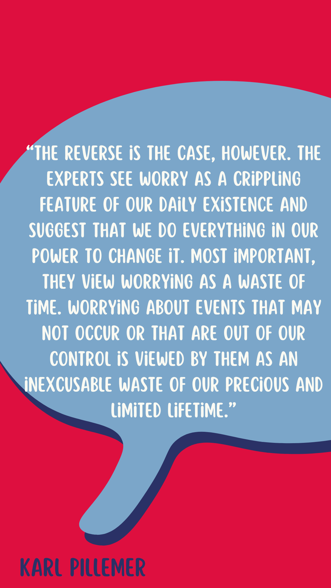 Karl Pillemer says, “The reverse is the case, however. The experts see worry as a crippling feature of our daily existence and suggest that we do everything in our power to change it. Most important, they view worrying as a waste of time. Worrying about events that may not occur or that are out of our control is viewed by them as an inexcusable waste of our precious and limited lifetime.”