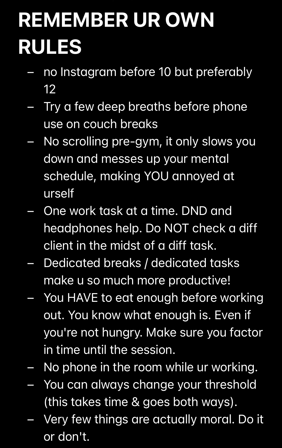  Screenshot of text with title “Remember ur own rules:” no Instagram before 10 but preferably 12 - Try a few deep breaths before phone use on couch breaks  - No scrolling pre-gym, it only slows you down and messes up your mental schedule, making YOU annoyed at urself  - One work task at a time. DND and headphones help. Do NOT check a diff client in the midst of a diff task.  - Dedicated breaks / dedicated tasks make u so much more productive! - You HAVE to eat enough before working out. You know what enough is. Even if you're not hungry. Make sure you factor in time until the session.  - No phone in the room while ur working.  - You can always change your threshold (this takes time & goes both ways).  - Very few things are actually moral. Do it or don't. 