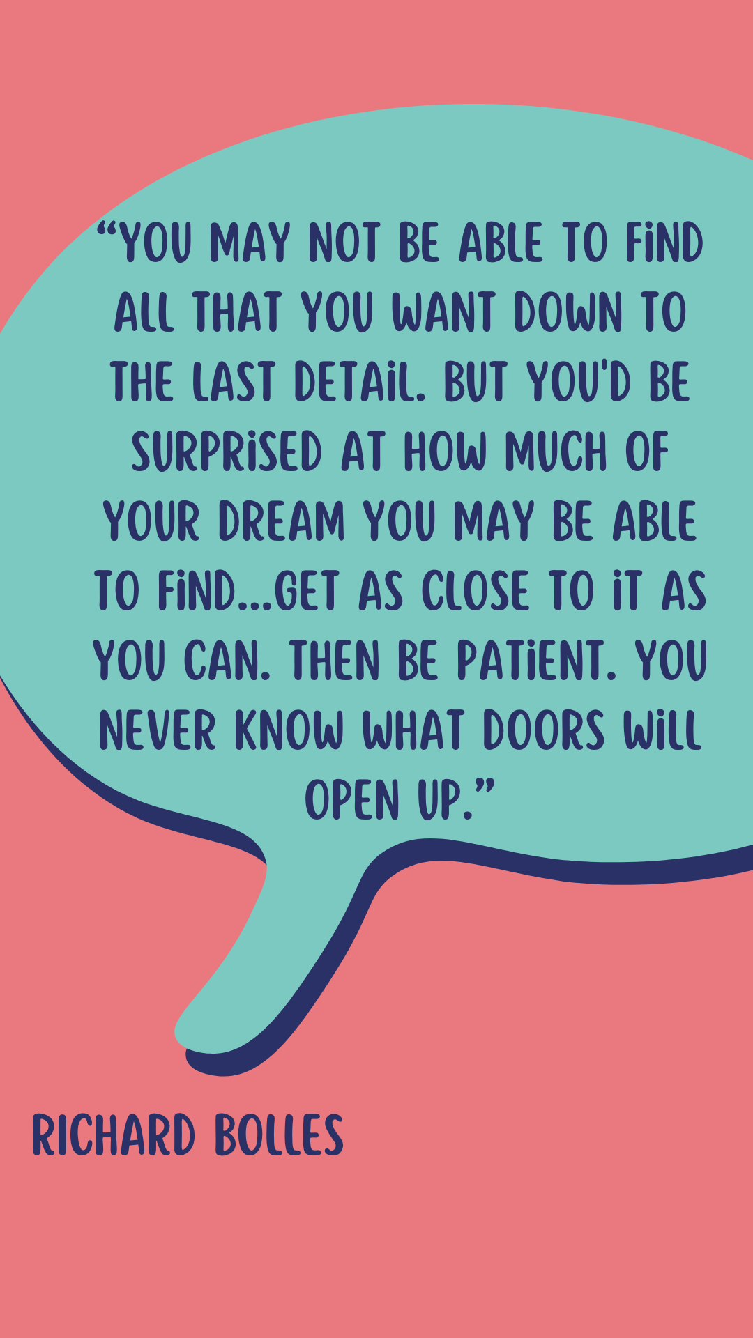 Richard Bolles says, “You may not be able to find all that you want down to the last detail. But you’d be surprised at how much of your dream you may be able to find…Get as close to it as you can. Then be patient. You never know what doors will open up.”