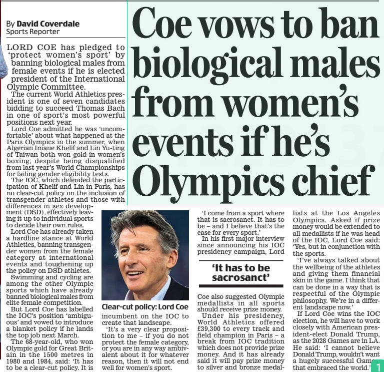 Coe vows to ban biological males from women’s events if he’s Olympics chief Daily Mail14 Nov 2024By David Coverdale Sports Reporter  Clear-cut policy: Lord Coe LORD COE has pledged to ‘protect women’s sport’ by banning biological males from female events if he is elected president of the International Olympic Committee.  The current World Athletics president is one of seven candidates bidding to succeed Thomas Bach in one of sport’s most powerful positions next year.  Lord Coe admitted he was ‘uncomfortable’ about what happened at the Paris Olympics in the summer, when Algerian Imane Khelif and Lin Yu-ting of Taiwan both won gold in women’s boxing, despite being disqualified from last year’s World Championships for failing gender eligibility tests.  The IOC, which defended the participation of Khelif and Lin in Paris, has no clear-cut policy on the inclusion of transgender athletes and those with differences in sex development (DSD), effectively leaving it up to individual sports to decide their own rules.  Lord Coe has already taken a hardline stance at World Athletics, banning transgender women from the female category at international events and toughening up the policy on DSD athletes.  Swimming and cycling are among the other Olympic sports which have already banned biological males from elite female competition.  But Lord Coe has labelled the IOC’s position ‘ambiguous’ and vowed to introduce a blanket policy if he lands the top job next March.  The 68-year-old, who won Olympic gold for Great Britain in the 1500 metres in  1980 and 1984, said: ‘It has to be a clear-cut policy. It is incumbent on the IOC to create that landscape.  ‘It’s a very clear proposition to me – if you do not protect the female category, or you are in any way ambivalent about it for whatever reason, then it will not end well for women’s sport.  ‘I come from a sport where that is sacrosanct. It has to be – and I believe that’s the case for every sport.’  In his first major interview since announcing his IOC presidency campaign, Lord  ‘It has to be sacrosanct’  Coe also suggested Olympic medallists in all sports should receive prize money.  Under his presidency, World Athletics offered £39,300 to every track and field champion in Paris – a break from IOC tradition which does not provide prize money. And it has already said it will pay prize money to silver and bronze medallists at the Los Angeles Olympics. Asked if prize money would be extended to all medallists if he was head of the IOC, Lord Coe said: ‘Yes, but in conjunction with the sports.  ‘I’ve always talked about the wellbeing of the athletes and giving them financial skin in the game. I think that can be done in a way that is respectful of the Olympic philosophy. We’re in a different landscape now.’  If Lord Coe wins the IOC election, he will have to work closely with American president-elect Donald Trump, as the 2028 Games are in LA. He said: ‘I cannot believe Donald Trump, wouldn’t want a hugely successful Games, that embraced the world.’  Article Name:Coe vows to ban biological males from women’s events if he’s Olympics chief Publication:Daily Mail Author:By David Coverdale Sports Reporter Start Page:9 End Page:9