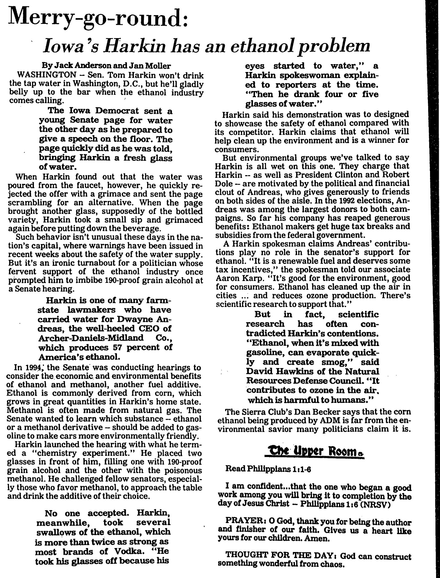 1995 article in the CR Gazette: Iowa's Harkin has an ethanol problem  WASHINGTON - Sen. Tom Harkin won't drink  the tap water in Washington,D.C., but he'll gladly belly up to the bar when the ethanol industry comes calling.  The Iowa Democrat sent a young Senate page for water the other day as he prepared to give a speech on the floor. The page quickly did as he was told, bringing Harkin a fresh glass of water.  When Harkin found out that the water was poured from the faucet, however, he quickly rejected the offer with a grimace and sent the page scrambling for an alternative. When the page brought another glass, supposedly of the bottled variety, Harkin took a small sip and grimaced again before putting down the beverage.  Such behavior isn't unusual these days in the na-tion's capital, where warnings have been issued in recent weeks about the safety of the water supply. But it's an ironic turnabout for a politician whose fervent support of the ethanol industry once prompted him to imbibe 190-proof grain alcohol at a Senate hearing.  Harkin is one of many farm- state lawmakers who have carried water for Dwayne Andreas, the well-heeled CEO of Archer-Daniels-Midland C o . which produces 57 percent of America's ethanol.  eyes started to water," a Harkin spokeswoman explain- ed to reporters at the time. "Then he drank four or five glasses of water."  Harkin said his demonstration was designed to showcase the safety of ethanol compared with its competitor. Harkin claims that ethanol will help clean up the environment and is a winner for consumers.  But environmental groups we've talked to say Harkin is all wet on this one. They charge that Harkin - as well as President Clinton and Robert Dole- are motivated by the political and financial clout of Andreas, who gives generously to friends on both sides of the aisle. In the 1992elections, Andreas was among the largest donors to both campaigns. So far his company has reaped generous benefits: Ethanol makers get huge tax breaks and subsidies from the federal government.  A Harkin spokesman claims Andreas' contributions play no role in the senator's support for ethanol. "It is a renewable fuel and deserves some tax incentives," the spokesman told our associate Aaron Karp."It's good for the environment, good for consumers. Ethanol has cleaned up the air in cities ... and reduces ozone production. There's scientific research to support that."  But in fact, scientific research has often contradicted Harkin's contentions. "Ethanol, when it's mixed with gasoline, can evaporate quickly and create smog," said David Hawkins of the Natural Resources Defense Council. "It contributes to ozone in the air.  which is harmful to humans."  In 1994 the Senate was conducting hearings to consider the economic and environmental benefits Three pieces of Army equip- of ethanol and methanol, another fuel additive.  Methanol is often made from natural gas. The  The Sierra Club's Dan Becker says that the corn ethanol being produced by ADM is far from the environmental savior many politicians claim it is. 