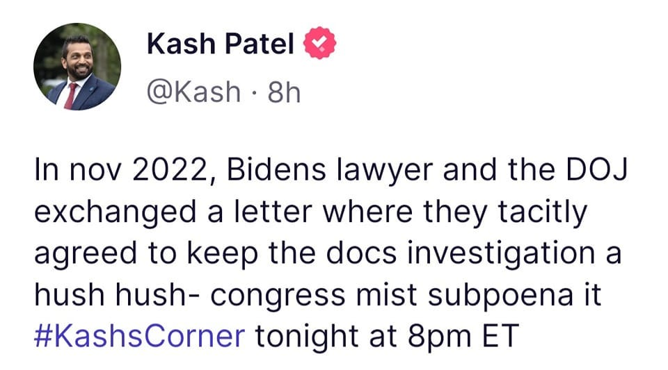 May be an image of 1 person and text that says 'Kash Patel @Kash. 8h In nov 2022, Bidens lawyer and the DOJ exchanged a letter where they tacitly agreed to keep the docs investigation a hush hush- congress mist mist subpoena it #KashsCorner tonight at 8pm ET'
