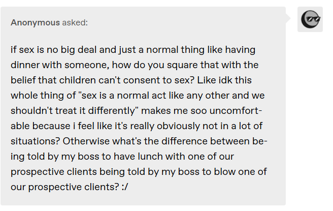 Anonymous asked: if sex is no big deal and just a normal thing like having dinner with someone, how do you square that with the belief that children can’t consent to sex? Like idk this whole thing of “sex is a normal act like any other ” makes me soo uncomfortable because i feel like it’s really obviously not in a lot of situations? Otherwise what’s the difference between being told by my boss to have lunch with one of our prospective clients and being told by my boss to blow one of our clients