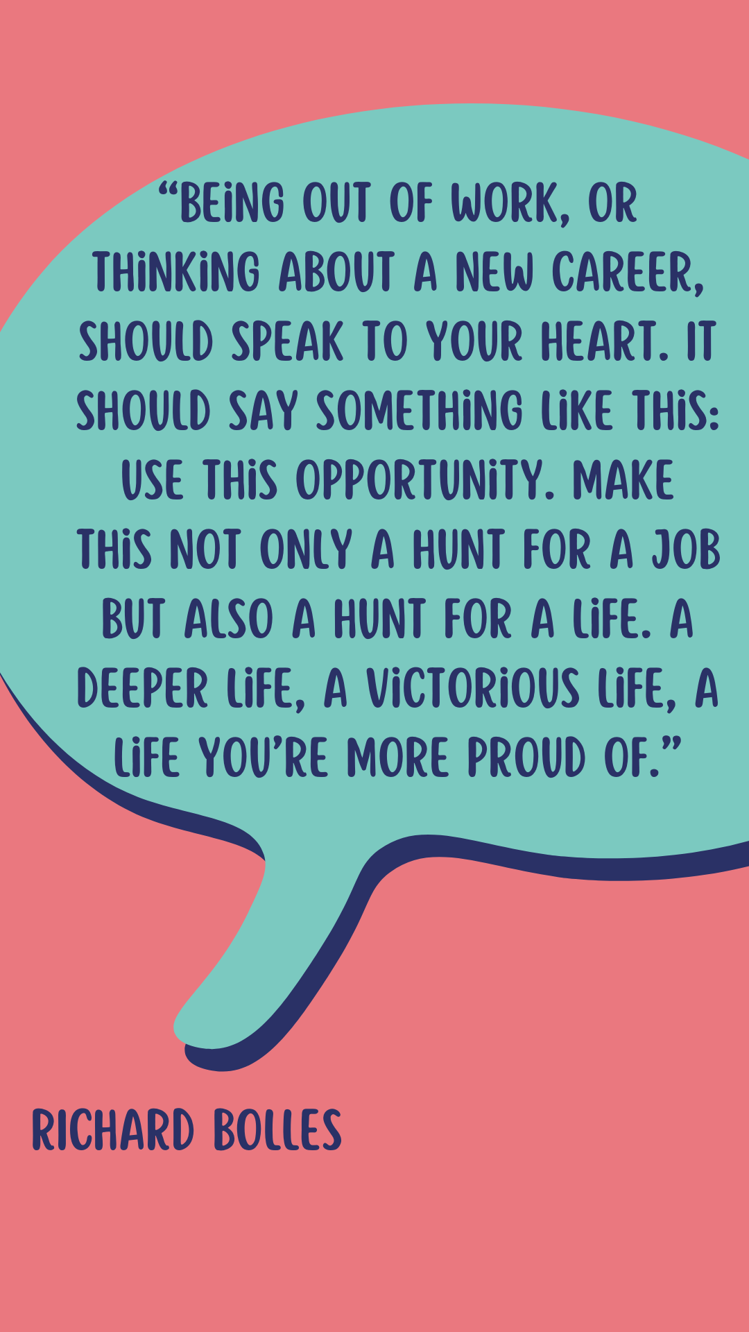 According to Richard Bolles, “Being out of work, or thinking about a new career, should speak to your heart. It should say something like this: Use this opportunity. Make this not only a hunt for a job but also a hunt for a life. A deeper life, a victorious life, a life you’re more proud of.”