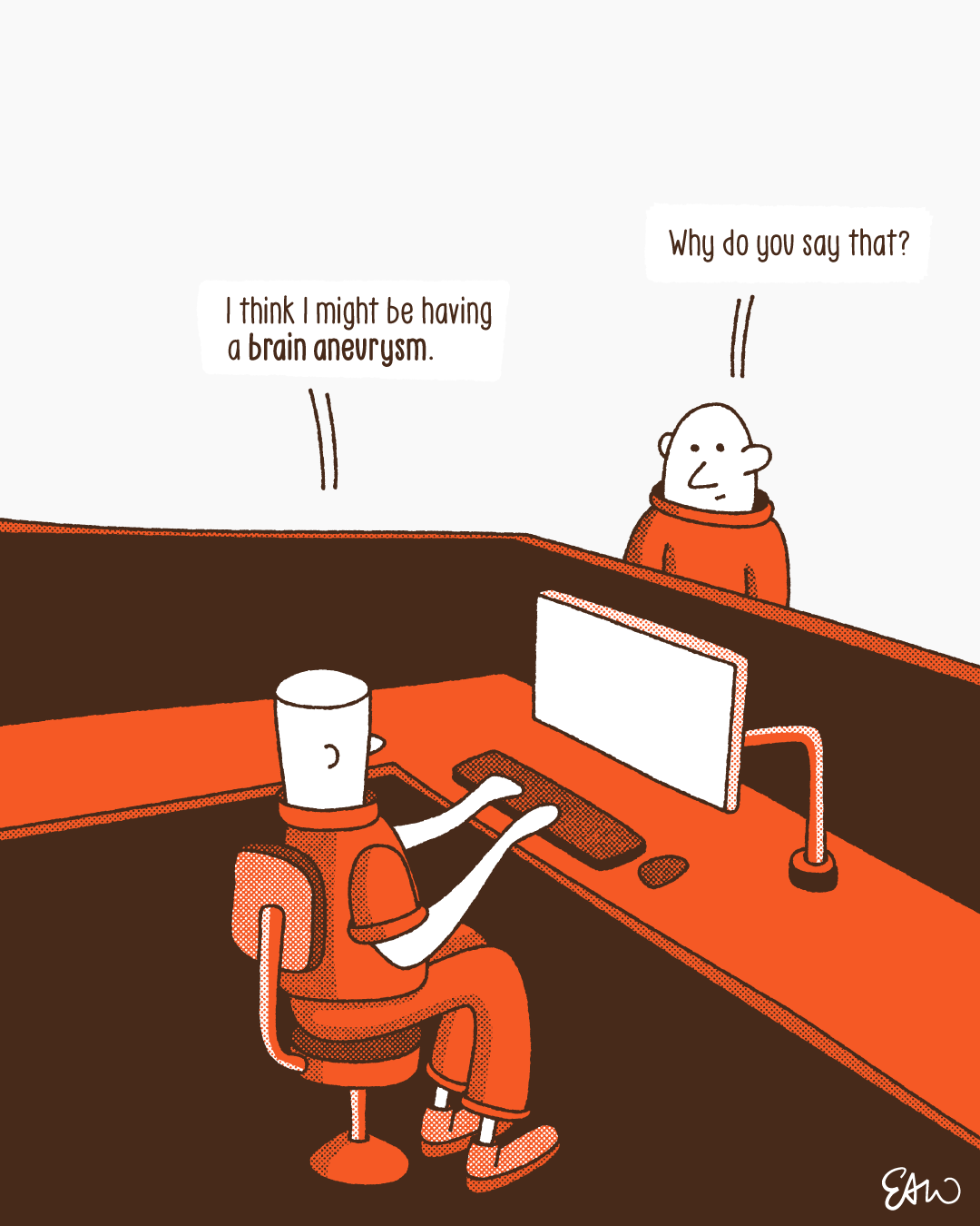 One character working in an office cubical declares to their colleague, I think I might be having a brain aneurysm. To which the other chracter asks, Why do you say that?