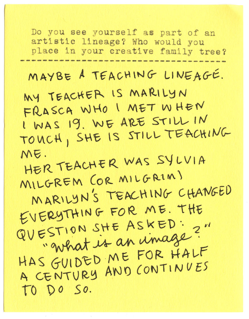 Do you see yourself as part of an artistic lineage? Who would you place in your creative family tree?  MAYBE A TEACHING LINEAGE. MY TEACHER IS MARILYN FRASCA WHO I MET WHEN I WAS 19. WE ARE STILL IN TOUCH, SHE IS STILL TEACHING. HER TEACHER WAS SYLVIA MILGREM (OR MILGRIM). MARILYN'S TEACHING CHANGED EVERYTHING FOR ME. THE QUESTION SHE ASKED: "What is an image?" HAS GUIDED ME FOR HALF A CENTURY AND CONTINUES TO DO SO.