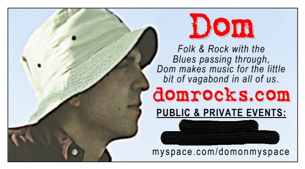 My music business card from around 2007 shows a profile of my head wearing a bucket hat on the left half of the card.  The right half contains my name, "Dom" and the description, "Folk & Rock with the Blues passing through, Dom makes music for the little bit of vagabond in all of us."  The now-defunct website domrocks.com and Myspace page are also listed.