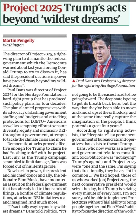 Project 2025 Trump’s acts beyond ‘wildest dreams’ The Guardian18 Mar 2025Martin Pengelly Washington  Paul Dans was Project 2025 director for the rightwing Heritage Foundation The director of Project 2025, a rightwing plan to dismantle the federal government which the Democrats warned about last year, forcing Donald Trump to try to disown it, has said the president’s actions in power have proved “way beyond my wildest dreams”.  Paul Dans was director of Project 2025 for the Heritage Foundation, a hard-right group that has produced such policy plans for four decades. The plan alarmed progressives with its advocacy of slashing government staffing and budgets and attacking protections for LGBTQ+ Americans as well as scrapping efforts to ensure diversity, equity and inclusion (DEI) throughout government, attempts to tackle the climate crisis and more.  Democratic attacks proved effective enough for Trump to claim he had “nothing to do” with the project. Last July, as the Trump campaign scrambled to limit damage, Dans was forced out of his Heritage role.  Now back in power, the president and his chief donor and ally, the billionaire Elon Musk, have mounted an assault on the federal government that has already led to thousands of firings, a bonfire of climate regulations, attacks on DEI initiatives real and imagined, and much more.  “It’s actually way beyond my wildest dreams,” Dans told Politico. “It’s not going to be the easiest road to hoe going forward. The deep state is going to get its breath back here, but the way that they’ve been able to move and kind of upset the orthodoxy, and at the same time really capture the imagination of the people, I think portends a great four years.”  According to rightwing activists, the “deep state” is a permanent government of bureaucrats and operatives that exists to thwart Trump.  Dans, who now works as a lawyer and government relations consultant, told Politico he was “not saying” Trump’s agenda and Project 2025 were “one and the same. I’m saying that directionally, they have a lot in common … We had hoped, those of us who worked [on] Project 2025, the next conservative president would seize the day, but Trump is seizing every minute of every hour. I’m not sure you’d be able to implement Project 2025 without [his] ability to bring people together and Elon Musk’s ability to focus the direction of the work.”  Article Name:Project 2025 Trump’s acts beyond ‘wildest dreams’ Publication:The Guardian Author:Martin Pengelly Washington Start Page:25 End Page:25