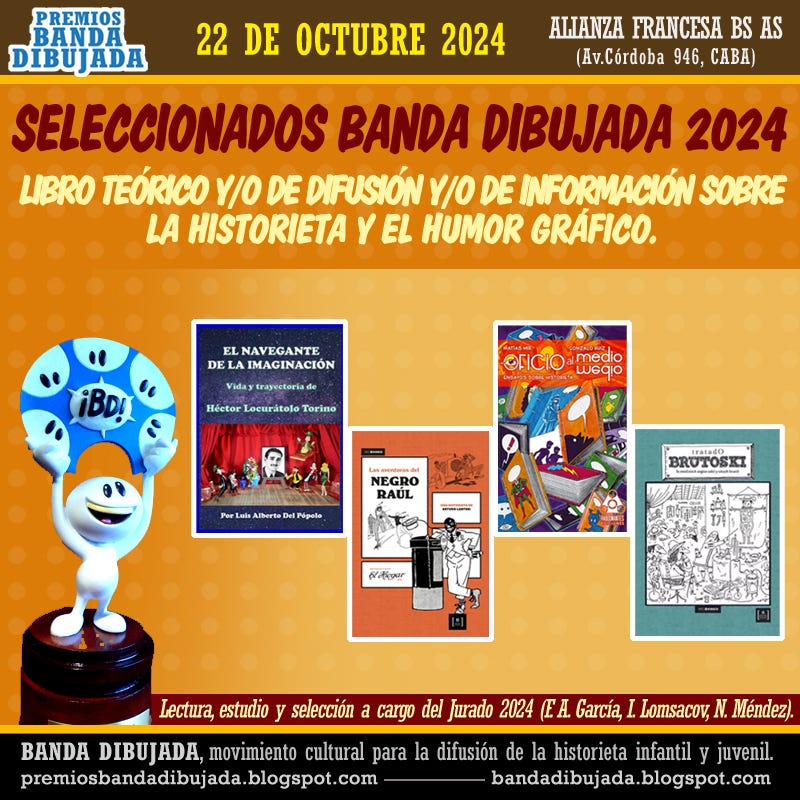 Puede ser una imagen de texto que dice "PREMIOS BANDA DIBUJADA 22 DE OCTUBRE 2024 ALIANZA FRANCESA BS AS (Av.Córdoba 946, CABA) SELECCIONADOS BANDA DIBUJADA 2024 LIBRO TEÓRICO Y/O DE DIFUSIÓN Y/O DE INFORMACIÓN SOBRE LA HISTORIETA YEL HUMOR GRÁFICO. EL NAVEGANTE DE LAI IMAGINACIÓN Vidaytrayecteriads Viday iBD! Héetor Lecuritelo Torino ©FICIO medio wedio Per NEGRO BAUL Lberto Pipedo ITMIa40 BROTOSILL सूनছিয় Lectura, estudio y selección a cargo del Jurado 2024 (EA. García, BANDA DIBUJADA, ADA, movimiento cultural para la difusión de la historieta infantil y juvenil. premiosbandadibujada.blog blogspot.com bandadibujada blogspot.com Lomsacov, N. Méndez)."