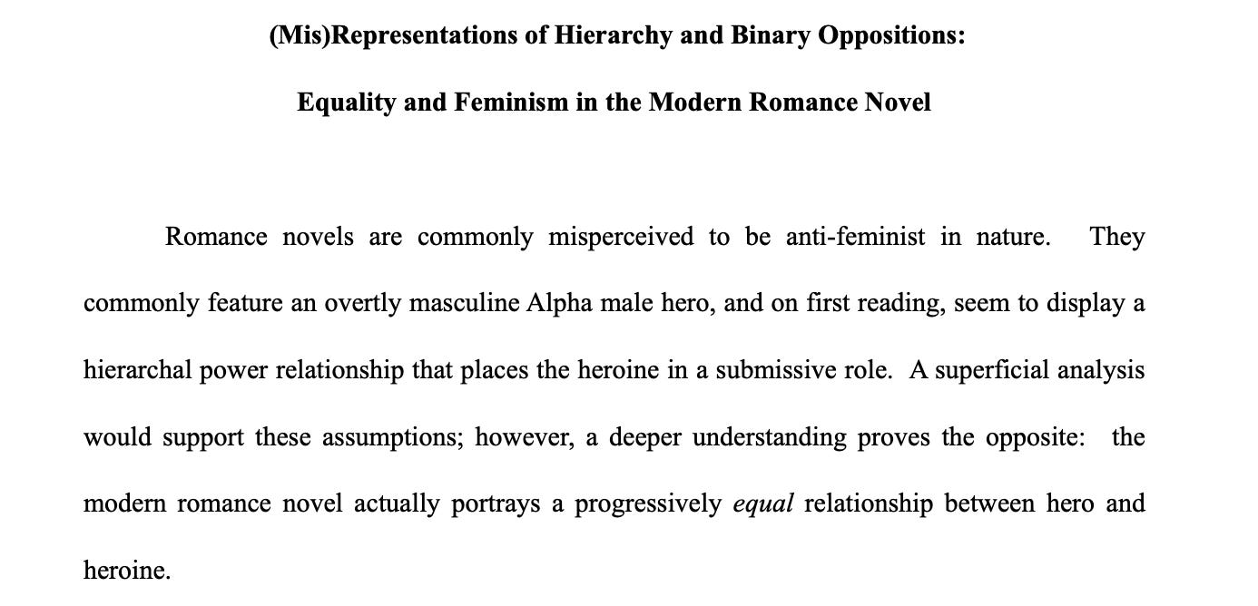 Screenshot of text: (Mis)Representations of Hierarchy and Binary Oppositions: Equality and Feminism in the Modern Romance Novel  Romance novels are commonly misperceived to be anti-feminist in nature.  They commonly feature an overtly masculine Alpha male hero, and on first reading, seem to display a hierarchal power relationship that places the heroine in a submissive role.  A superficial analysis would support these assumptions; however, a deeper understanding proves the opposite:  the modern romance novel actually portrays a progressively equal relationship between hero and heroine.  