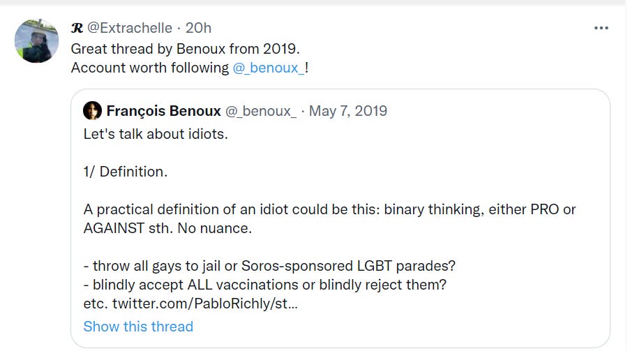 Machine generated alternative text:
@Extrachelle • 20h 
Great thread by Benoux from 2019. 
Account worth following 
@ benoux ! 
O Frangois Benoux 
May 7, 2019 
Let's talk about idiots. 
1/ Definition. 
A practical definition of an idiot could be this: binary thinking, either PRO or 
AGAINST sth. No nuance. 
- throw all gays to jail or Soros-sponsored LGBT parades? 
- blindly accept ALL vaccinations or blindly reject them? 
etc. twitter.com/PabloRichly/st... 
Show this thread 