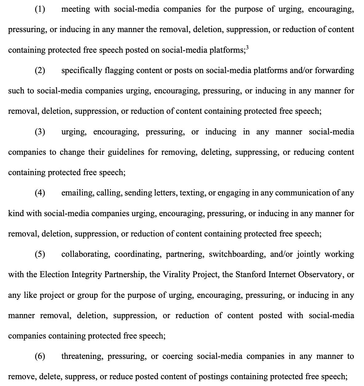(1) meeting with social-media companies for the purpose of urging, encouraging, pressuring, or inducing in any manner the removal, deletion, suppression, or reduction of content containing protected free speech posted on social-media platforms; 3 (2) specifically flagging content or posts on social-media platforms and/or forwarding such to social-media companies urging, encouraging, pressuring, or inducing in any manner for removal, deletion, suppression, or reduction of content containing protected free speech; (3) urging, encouraging, pressuring, or inducing in any manner social-media companies to change their guidelines for removing, deleting, suppressing, or reducing content containing protected free speech; (4) emailing, calling, sending letters, texting, or engaging in any communication of any kind with social-media companies urging, encouraging, pressuring, or inducing in any manner for removal, deletion, suppression, or reduction of content containing protected free speech; (5) collaborating, coordinating, partnering, switchboarding, and/or jointly working with the Election Integrity Partnership, the Virality Project, the Stanford Internet Observatory, or any like project or group for the purpose of urging, encouraging, pressuring, or inducing in any manner removal, deletion, suppression, or reduction of content posted with social-media companies containing protected free speech; (6) threatening, pressuring, or coercing social-media companies in any manner to remove, delete, suppress, or reduce posted content of postings containing protected free speech;
