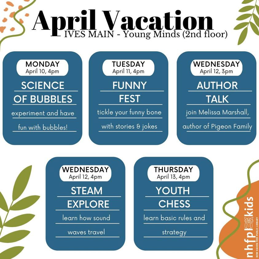 Title reads “April Vacation” with subheading “IVES MAIN – Young Minds (2nd floor)” in black on white background. 5 blue rounded rectangles appear below title with white text inset. The first blue rectangle reads “Monday April 10, 4pm SCIENCE OF BUBBLES experiment and have fun with bubbles!”. Second rectangle reads “Tuesday April 11, 4pm FUNNY FEST tickle your funny bone with stories & jokes”. Third rectangle reads “Wednesday April 12, 3pm AUTHOR TALK join Melissa Marshall, author of Pigeon Family”. Fourth rectangle reads “Wednesday April 12, 4pm STEAM EXPLORE learn how sound waves travel”. Fifth reads “Thursday April 13, 4pm YOUTH CHESS learn basic rules and strategy”. Decorative leaf and line illustrations in green and orange located in corners