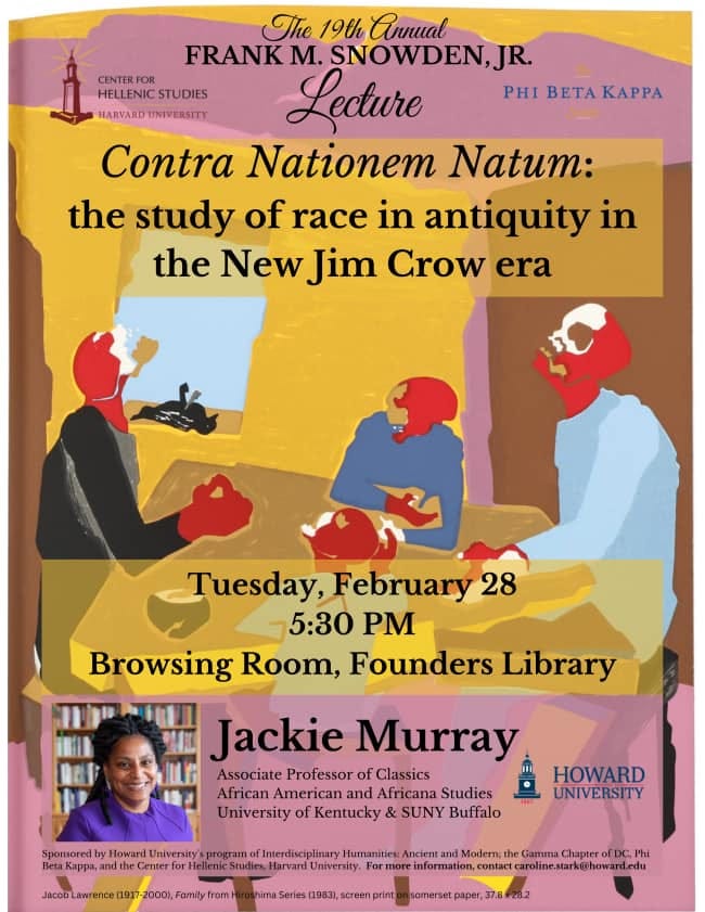 May be an image of 1 person and text that says 'The 19th Annual FRANK M. SNOWDEN,JR. CENTER HELLENICSTUDIES Lecture PHI BETA KAPPA HARVARD UNIVERSITY Contra Nationem Natum: the study of race in antiquity in the New Jim Crow era Tuesday, February 28 5:30 PM Browsing Room, Founders Library Jackie Murray Associate Professor of Classics African American and Africana Studies University of Kentucky SUNY Buffalo Sponsored Betak Howard University Center HOWARD UNIVERSITY Familty program Interdiscipl Humanitics: ncient and Modern, he famma Chapter udieHa Universty more information, caroline.starkarhoward.edu screen somerset'