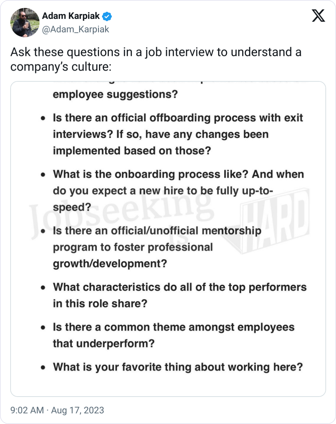 Adam Karpiak @Adam_Karpiak Ask these questions in a job interview to understand a company’s culture: My top interview questions:  What changes have been implemented based on employee suggestions?  Is there an official offboarding process with exit interviews? If so, have any changes been implemented based on those?  What is the onboarding process like? And when do you expect a new hire to be fully up-to-speed?  Is there an official/unofficial mentorship program to foster professional growth/development?  What characteristics do all of the top performers in this role share?  Is there a common theme amongst employees that underperform?  What is your favorite thing about working here?