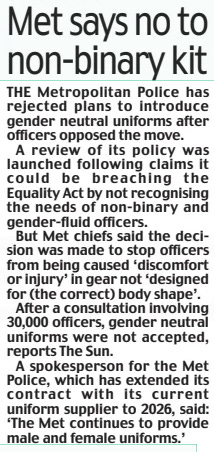 Met says no to non-binary kit Daily Mail30 Sep 2024 THE Metropolitan Police has rejected plans to introduce gender neutral uniforms after officers opposed the move.  A review of its policy was launched following claims it could be breaching the Equality Act by not recognising the needs of non-binary and gender-fluid officers.  But Met chiefs said the decision was made to stop officers from being caused ‘discomfort or injury’ in gear not ‘designed for (the correct) body shape’.  After a consultation involving 30,000 officers, gender neutral uniforms were not accepted, reports The Sun.  A spokesperson for the Met Police, which has extended its contract with its current uniform supplier to 2026, said: ‘The Met continues to provide male and female uniforms.’  Article Name:Met says no to non-binary kit Publication:Daily Mail Start Page:27 End Page:27