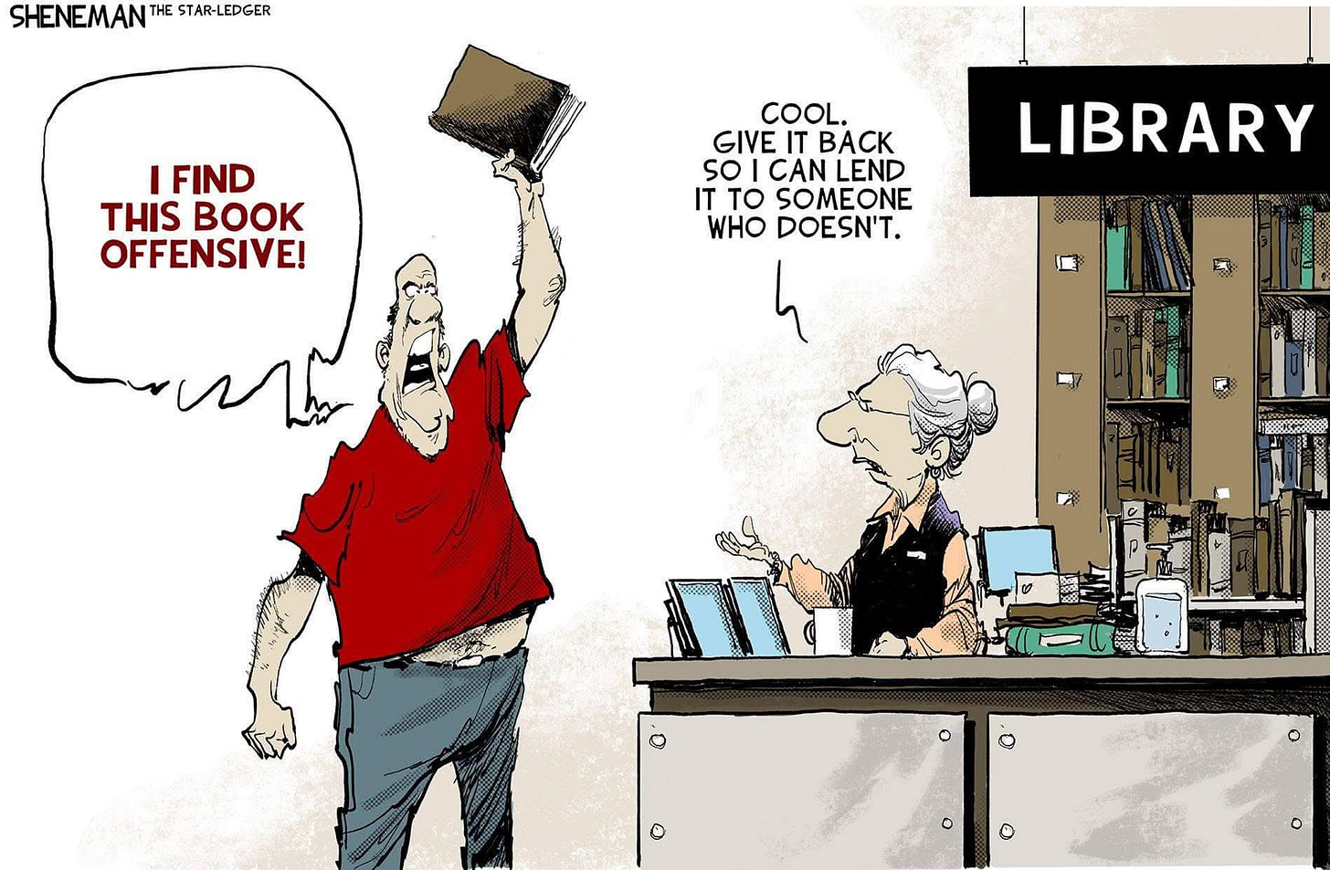 In a cartoon by Sheneman from the Star-Ledger, A man in a library holding up a book says “I find this book offensive!” the librarian answers, “Cool. Give it back so I can  lend it to someone who doesn’t.”