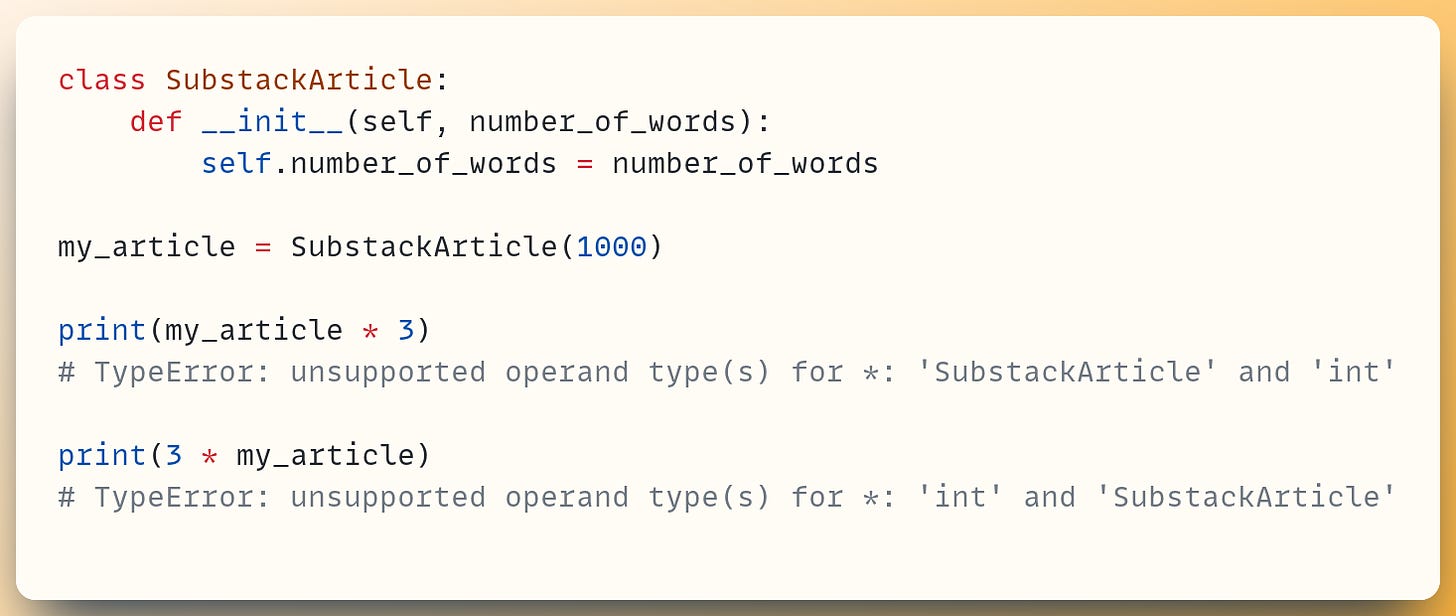class SubstackArticle:     def __init__(self, number_of_words):         self.number_of_words = number_of_words          ​ my_article = SubstackArticle(1000) ​ print(my_article * 3) # TypeError: unsupported operand type(s) for *: 'SubstackArticle' and 'int' ​ print(3 * my_article) # TypeError: unsupported operand type(s) for *: 'int' and 'SubstackArticle'