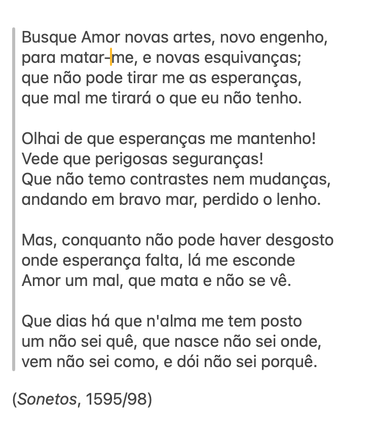 print com o seguinte soneto de camões: "Busque Amor novas artes, novo engenho, para matar-me, e novas esquivanças; que não pode tirar me as esperanças, que mal me tirará o que eu não tenho.  Olhai de que esperanças me mantenho! Vede que perigosas seguranças! Que não temo contrastes nem mudanças, andando em bravo mar, perdido o lenho.  Mas, conquanto não pode haver desgosto onde esperança falta, lá me esconde Amor um mal, que mata e não se vê.  Que dias há que n'alma me tem posto um não sei quê, que nasce não sei onde, vem não sei como, e dói não sei porquê.  (Sonetos, 1595/98)"