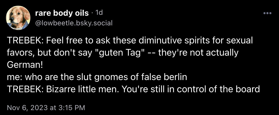 lowbeetle.bsky.social skeeted: “TREBEK: Feel free to ask these diminutive spirits for sexual favors, but don't say "guten Tag" -- they're not actually German! me: who are the slut gnomes of false berlin TREBEK: Bizarre little men. You're still in control of the board”