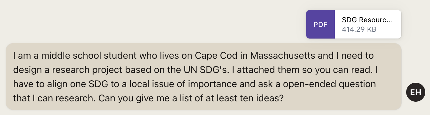 Screenshot of prompt: I am a middle school student who lives on Cape Cod in Massachusetts and I need to design a research project based on the UN SD's. I attached them so you can read. I have to align one SDG to a local issue of importance and ask a open-ended question that I can research. Can you give me a list of at least ten ideas?