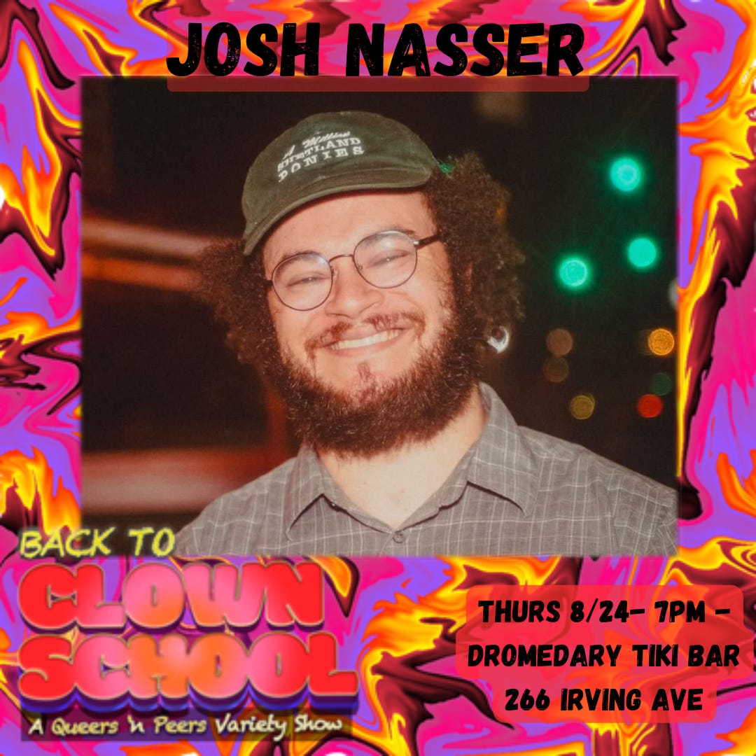 bright pink and yellow abstract swirl design background. top text reads “Josh Nasser.” middle image is Josh smiling in glasses, a cap, and a button-up shirt. Bottom text reads “Back To Clown School: A Queers N Peers Variety Show. Thurs 8/24 7pm - Dromedary Tiki Bar, 266 Irving Avenue.