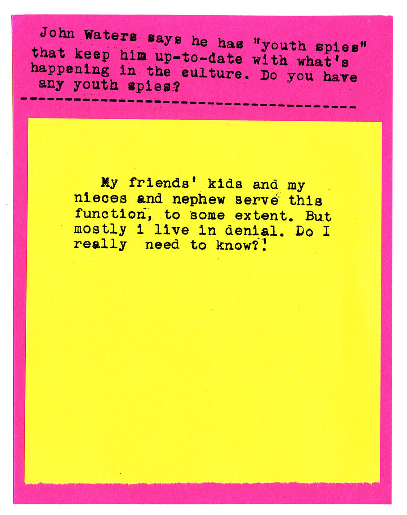 John Waters says he has "youth spies" that keep him up-to-date with what's happening in the culture. Do you have any youth spies?   My friends' kids and my nieces and nephew servé this function, to some extent. But mostly i live in denial. Do I really need to know?!