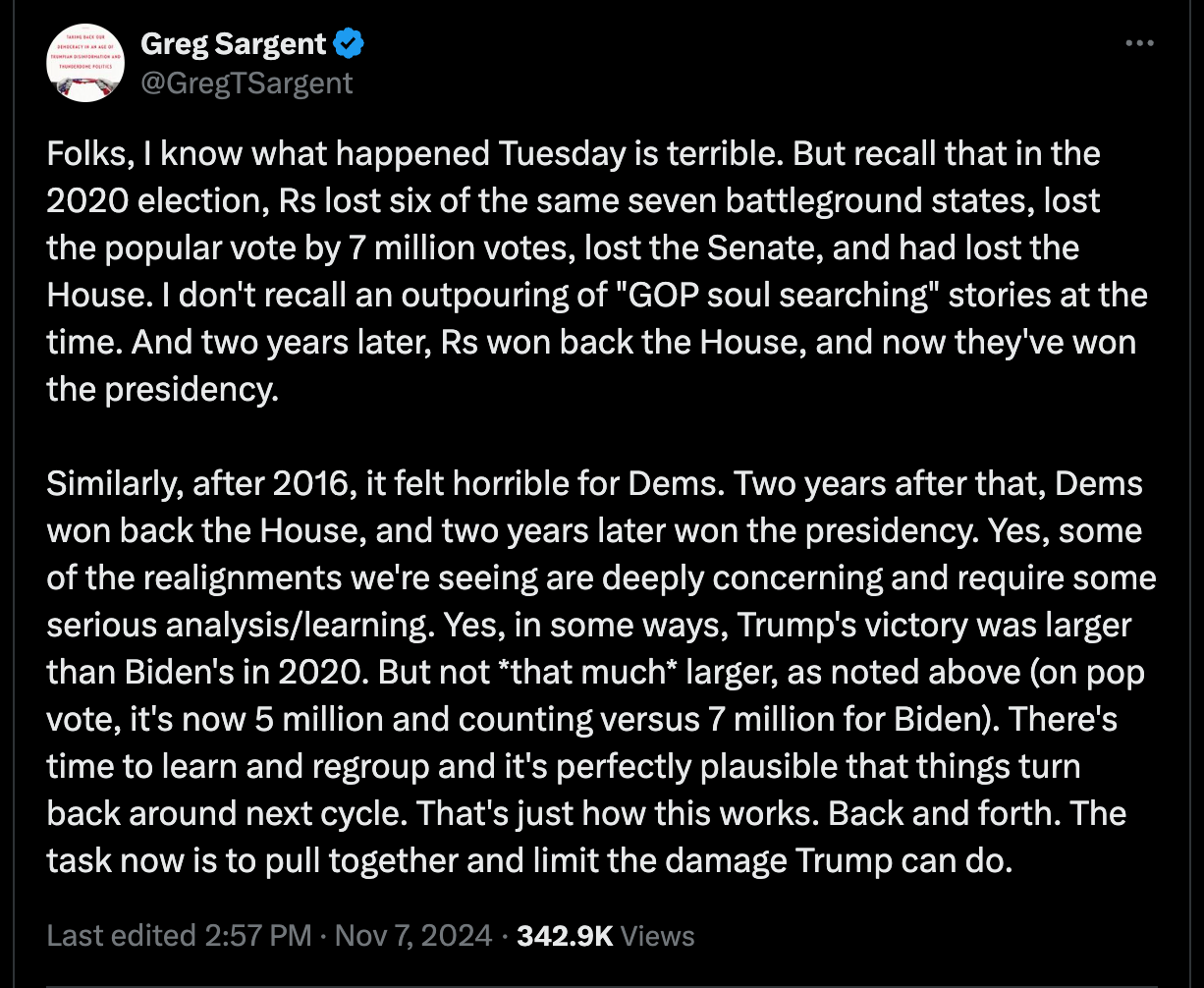 Folks, I know what happened Tuesday is terrible. But recall that in the 2020 election, Rs lost six of the same seven battleground states, lost the popular vote by 7 million votes, lost the Senate, and had lost the House. I don't recall an outpouring of "GOP soul searching" stories at the time. And two years later, Rs won back the House, and now they've won the presidency.   Similarly, after 2016, it felt horrible for Dems. Two years after that, Dems won back the House, and two years later won the presidency. Yes, some of the realignments we're seeing are deeply concerning and require some serious analysis/learning. Yes, in some ways, Trump's victory was larger than Biden's in 2020. But not *that much* larger, as noted above (on pop vote, it's now 5 million and counting versus 7 million for Biden). There's time to learn and regroup and it's perfectly plausible that things turn back around next cycle. That's just how this works. Back and forth. The task now is to pull together and limit the damage Trump can do.