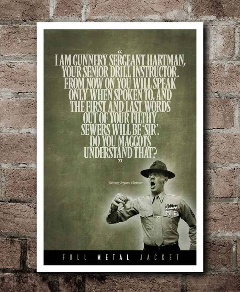 May include: A poster with a green background and a quote from the movie Full Metal Jacket. The quote reads: 'I am Gunnery Sergeant Hartman, your senior drill instructor. From now on you will speak only when spoken to, and the first and last words out of your filthy sewers will be 'Sir'. Do you maggots understand that?'  The poster also features a photo of the character Gunnery Sergeant Hartman, played by R. Lee Ermey, in his military uniform. The poster has the words 'Full Metal Jacket' at the bottom.