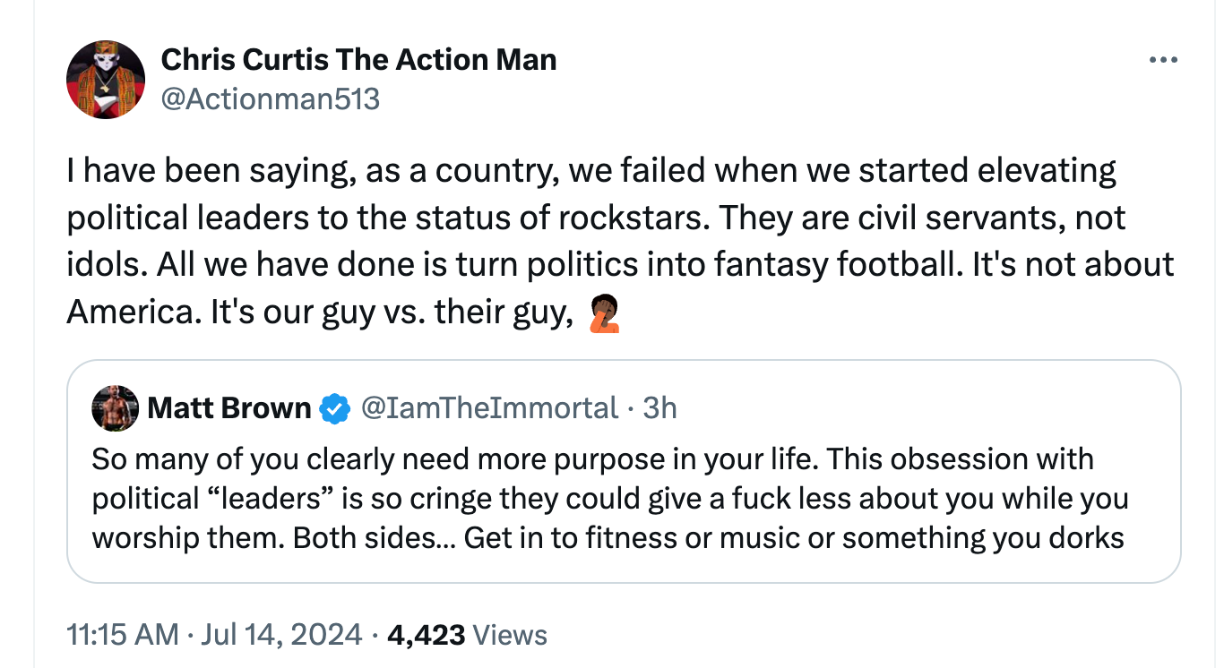 Chris Curtis The Action Man @Actionman513 I have been saying, as a country, we failed when we started elevating political leaders to the status of rockstars. They are civil servants, not idols. All we have done is turn politics into fantasy football. It's not about America. It's our guy vs. their guy, 🤦🏿 Matt Brown @IamTheImmortal So many of you clearly need more purpose in your life. This obsession with political “leaders” is so cringe they could give a fuck less about you while you worship them. Both sides… Get in to fitness or music or something you dorks