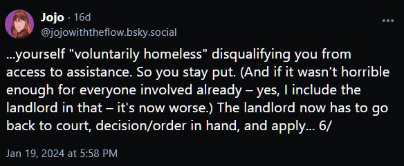 ...yourself "voluntarily homeless" disqualifying you from access to assistance. So you stay put. (And if it wasn't horrible enough for everyone involved already – yes, I include the landlord in that – it's now worse.) The landlord now has to go back to court, decision/order in hand, and apply... 6/