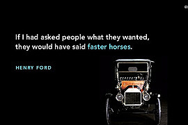 If I had asked people what they wanted, they would have said a faster horse!  - Wisdom
