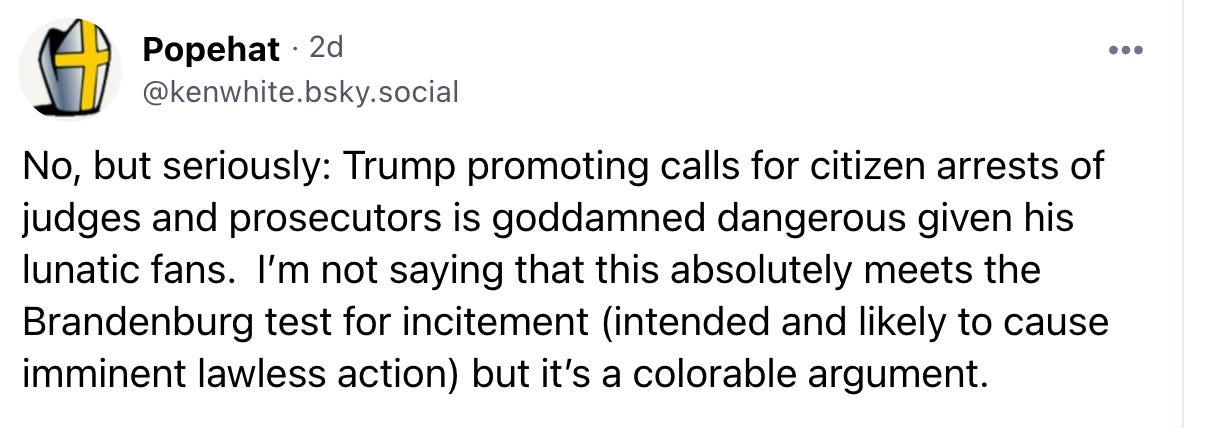 · 2d @kenwhite.bsky.social  No, but seriously: Trump promoting calls for citizen arrests of judges and prosecutors is goddamned dangerous given his lunatic fans.  I’m not saying that this absolutely meets the Brandenburg test for incitement (intended and likely to cause imminent lawless action) but it’s a colorable argument.